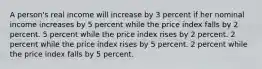 A person's real income will increase by 3 percent if her nominal income increases by 5 percent while the price index falls by 2 percent. 5 percent while the price index rises by 2 percent. 2 percent while the price index rises by 5 percent. 2 percent while the price index falls by 5 percent.