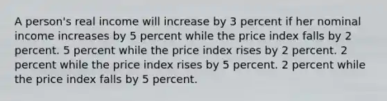 A person's real income will increase by 3 percent if her nominal income increases by 5 percent while the price index falls by 2 percent. 5 percent while the price index rises by 2 percent. 2 percent while the price index rises by 5 percent. 2 percent while the price index falls by 5 percent.