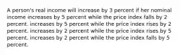 A person's real income will increase by 3 percent if her nominal income increases by 5 percent while the price index falls by 2 percent. increases by 5 percent while the price index rises by 2 percent. increases by 2 percent while the price index rises by 5 percent. increases by 2 percent while the price index falls by 5 percent.