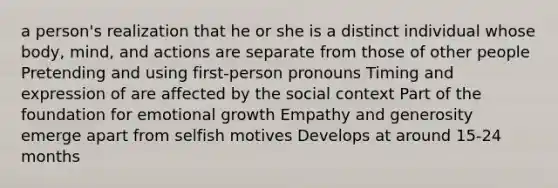 a person's realization that he or she is a distinct individual whose body, mind, and actions are separate from those of other people Pretending and using first-person pronouns Timing and expression of are affected by the social context Part of the foundation for emotional growth Empathy and generosity emerge apart from selfish motives Develops at around 15-24 months