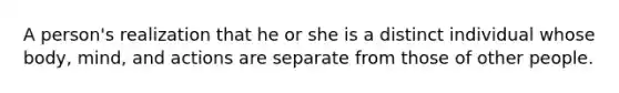 A person's realization that he or she is a distinct individual whose body, mind, and actions are separate from those of other people.