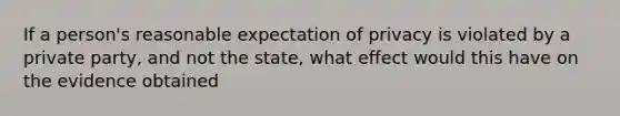 If a person's reasonable expectation of privacy is violated by a private party, and not the state, what effect would this have on the evidence obtained