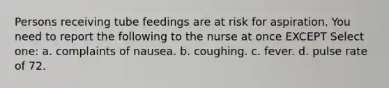 Persons receiving tube feedings are at risk for aspiration. You need to report the following to the nurse at once EXCEPT Select one: a. complaints of nausea. b. coughing. c. fever. d. pulse rate of 72.