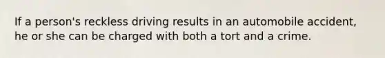 If a person's reckless driving results in an automobile accident, he or she can be charged with both a tort and a crime.