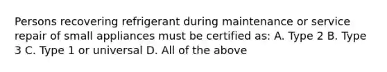 Persons recovering refrigerant during maintenance or service repair of small appliances must be certified as: A. Type 2 B. Type 3 C. Type 1 or universal D. All of the above