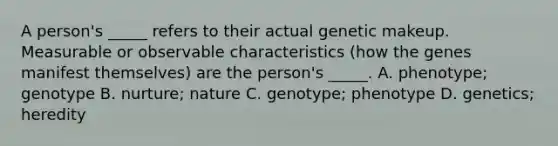 A person's _____ refers to their actual genetic makeup. Measurable or observable characteristics (how the genes manifest themselves) are the person's _____. A. phenotype; genotype B. nurture; nature C. genotype; phenotype D. genetics; heredity