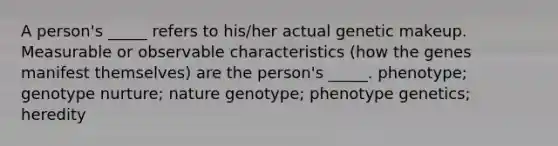 A person's _____ refers to his/her actual genetic makeup. Measurable or observable characteristics (how the genes manifest themselves) are the person's _____. phenotype; genotype nurture; nature genotype; phenotype genetics; heredity