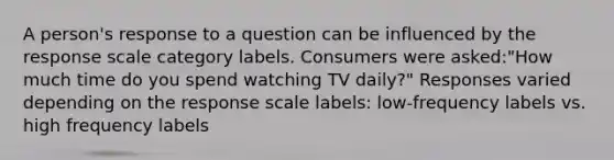 A person's response to a question can be influenced by the response scale category labels. Consumers were asked:"How much time do you spend watching TV daily?" Responses varied depending on the response scale labels: low-frequency labels vs. high frequency labels