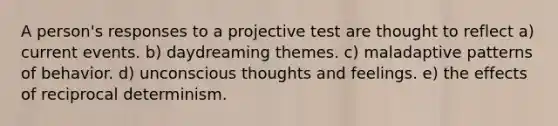 A person's responses to a projective test are thought to reflect a) current events. b) daydreaming themes. c) maladaptive patterns of behavior. d) unconscious thoughts and feelings. e) the effects of reciprocal determinism.