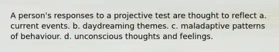 A person's responses to a projective test are thought to reflect a. current events. b. daydreaming themes. c. maladaptive patterns of behaviour. d. unconscious thoughts and feelings.