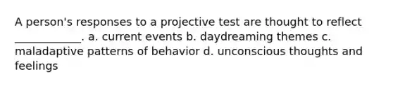 A person's responses to a projective test are thought to reflect ____________. a. current events b. daydreaming themes c. maladaptive patterns of behavior d. unconscious thoughts and feelings