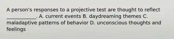 A person's responses to a projective test are thought to reflect ____________. A. current events B. daydreaming themes C. maladaptive patterns of behavior D. unconscious thoughts and feelings