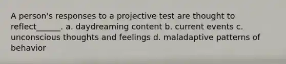 A person's responses to a projective test are thought to reflect______. a. daydreaming content b. current events c. unconscious thoughts and feelings d. maladaptive patterns of behavior