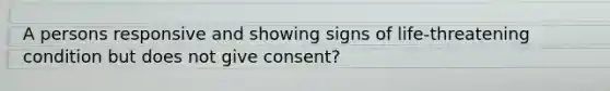 A persons responsive and showing signs of life-threatening condition but does not give consent?