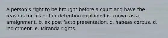 A person's right to be brought before a court and have the reasons for his or her detention explained is known as a. arraignment. b. ex post facto presentation. c. habeas corpus. d. indictment. e. Miranda rights.