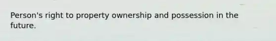 Person's right to property ownership and possession in the future.