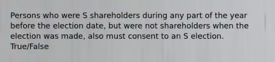 Persons who were S shareholders during any part of the year before the election date, but were not shareholders when the election was made, also must consent to an S election. True/False