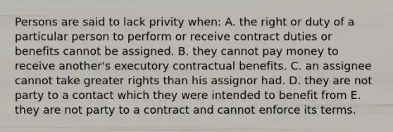 Persons are said to lack privity when: A. the right or duty of a particular person to perform or receive contract duties or benefits cannot be assigned. B. they cannot pay money to receive another's executory contractual benefits. C. an assignee cannot take greater rights than his assignor had. D. they are not party to a contact which they were intended to benefit from E. they are not party to a contract and cannot enforce its terms.