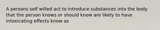 A persons self willed act to introduce substances into the body that the person knows or should know are likely to have intoxicating effects know as