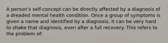 A person's self-concept can be directly affected by a diagnosis of a dreaded mental health condition. Once a group of symptoms is given a name and identified by a diagnosis, it can be very hard to shake that diagnosis, even after a full recovery. This refers to the problem of: