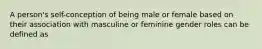 A person's self-conception of being male or female based on their association with masculine or feminine gender roles can be defined as