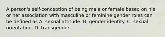 A person's self-conception of being male or female based on his or her association with masculine or feminine gender roles can be defined as A. sexual attitude. B. gender identity. C. sexual orientation. D. transgender.