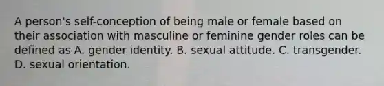 A person's self-conception of being male or female based on their association with masculine or feminine gender roles can be defined as A. gender identity. B. sexual attitude. C. transgender. D. sexual orientation.