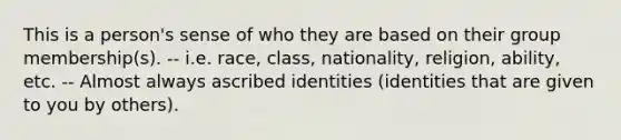 This is a person's sense of who they are based on their group membership(s). -- i.e. race, class, nationality, religion, ability, etc. -- Almost always ascribed identities (identities that are given to you by others).