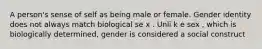 A person's sense of self as being male or female. Gender identity does not always match biological se x . Unli k e sex , which is biologically determined, gender is considered a social construct