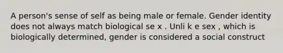 A person's sense of self as being male or female. Gender identity does not always match biological se x . Unli k e sex , which is biologically determined, gender is considered a social construct