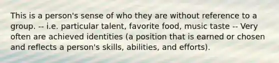 This is a person's sense of who they are without reference to a group. -- i.e. particular talent, favorite food, music taste -- Very often are achieved identities (a position that is earned or chosen and reflects a person's skills, abilities, and efforts).