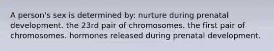 A person's sex is determined by: nurture during <a href='https://www.questionai.com/knowledge/kMumvNdQFH-prenatal-development' class='anchor-knowledge'>prenatal development</a>. the 23rd pair of chromosomes. the first pair of chromosomes. hormones released during prenatal development.