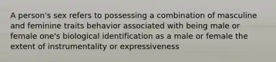 A person's sex refers to possessing a combination of masculine and feminine traits behavior associated with being male or female one's biological identification as a male or female the extent of instrumentality or expressiveness