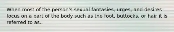 When most of the person's sexual fantasies, urges, and desires focus on a part of the body​ such as the foot, buttocks, or hair it is referred to as..