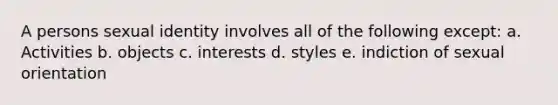 A persons sexual identity involves all of the following except: a. Activities b. objects c. interests d. styles e. indiction of sexual orientation