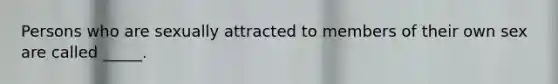 Persons who are sexually attracted to members of their own sex are called _____.