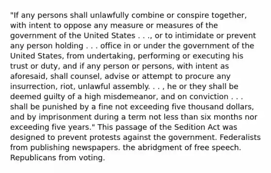 "If any persons shall unlawfully combine or conspire together, with intent to oppose any measure or measures of the government of the United States . . ., or to intimidate or prevent any person holding . . . office in or under the government of the United States, from undertaking, performing or executing his trust or duty, and if any person or persons, with intent as aforesaid, shall counsel, advise or attempt to procure any insurrection, riot, unlawful assembly. . . , he or they shall be deemed guilty of a high misdemeanor, and on conviction . . . shall be punished by a fine not exceeding five thousand dollars, and by imprisonment during a term not <a href='https://www.questionai.com/knowledge/k7BtlYpAMX-less-than' class='anchor-knowledge'>less than</a> six months nor exceeding five years." This passage of the Sedition Act was designed to prevent protests against the government. Federalists from publishing newspapers. the abridgment of free speech. Republicans from voting.