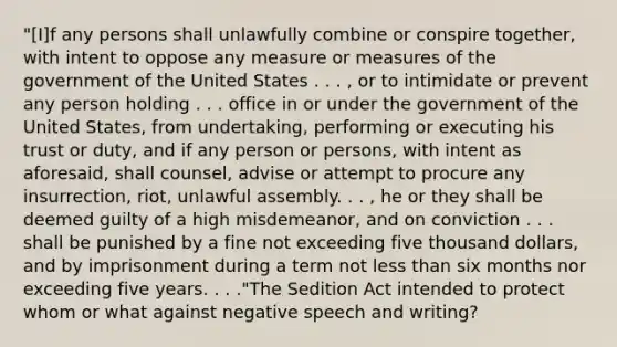 "[I]f any persons shall unlawfully combine or conspire together, with intent to oppose any measure or measures of the government of the United States . . . , or to intimidate or prevent any person holding . . . office in or under the government of the United States, from undertaking, performing or executing his trust or duty, and if any person or persons, with intent as aforesaid, shall counsel, advise or attempt to procure any insurrection, riot, unlawful assembly. . . , he or they shall be deemed guilty of a high misdemeanor, and on conviction . . . shall be punished by a fine not exceeding five thousand dollars, and by imprisonment during a term not less than six months nor exceeding five years. . . ."The Sedition Act intended to protect whom or what against negative speech and writing?