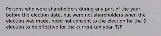 Persons who were shareholders during any part of the year before the election date, but were not shareholders when the election was made, need not consent to the election for the S election to be effective for the current tax year. T/F