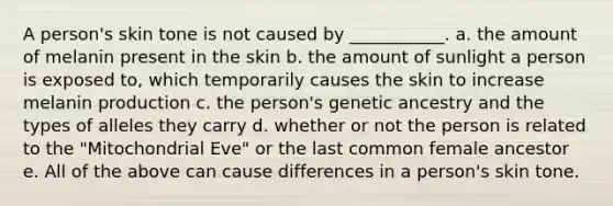 A person's skin tone is not caused by ___________. a. the amount of melanin present in the skin b. the amount of sunlight a person is exposed to, which temporarily causes the skin to increase melanin production c. the person's genetic ancestry and the types of alleles they carry d. whether or not the person is related to the "Mitochondrial Eve" or the last common female ancestor e. All of the above can cause differences in a person's skin tone.