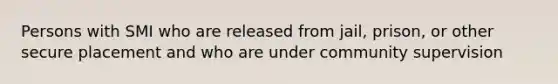 Persons with SMI who are released from jail, prison, or other secure placement and who are under community supervision