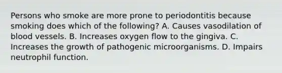 Persons who smoke are more prone to periodontitis because smoking does which of the following? A. Causes vasodilation of blood vessels. B. Increases oxygen flow to the gingiva. C. Increases the growth of pathogenic microorganisms. D. Impairs neutrophil function.