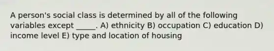 A person's social class is determined by all of the following variables except _____. A) ethnicity B) occupation C) education D) income level E) type and location of housing