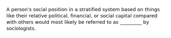 A person's social position in a stratified system based on things like their relative political, financial, or social capital compared with others would most likely be referred to as _________ by sociologists.