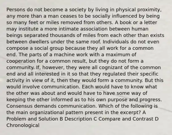 Persons do not become a society by living in physical proximity, any more than a man ceases to be socially influenced by being so many feet or miles removed from others. A book or a letter may institute a more intimate association between human beings separated thousands of miles from each other than exists between dwellers under the same roof. Individuals do not even compose a social group because they all work for a common end. The parts of a machine work with a maximum of cooperation for a common result, but they do not form a community. If, however, they were all cognizant of the common end and all interested in it so that they regulated their specific activity in view of it, then they would form a community. But this would involve communication. Each would have to know what the other was about and would have to have some way of keeping the other informed as to his own purpose and progress. Consensus demands communication. Which of the following is the main organizational pattern present in the excerpt? A Problem and Solution B Description C Compare and Contrast D Chronological