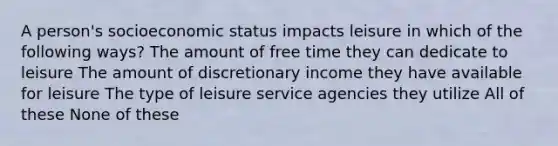 A person's socioeconomic status impacts leisure in which of the following ways? The amount of free time they can dedicate to leisure The amount of discretionary income they have available for leisure The type of leisure service agencies they utilize All of these None of these