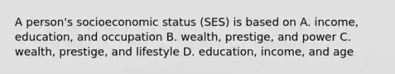 A person's socioeconomic status (SES) is based on A. income, education, and occupation B. wealth, prestige, and power C. wealth, prestige, and lifestyle D. education, income, and age