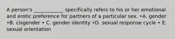 A person's ____________ specifically refers to his or her emotional and erotic preference for partners of a particular sex. •A. gender •B. cisgender • C. gender identity •D. sexual response cycle • E. sexual orientation