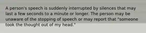 A person's speech is suddenly interrupted by silences that may last a few seconds to a minute or longer. The person may be unaware of the stopping of speech or may report that "someone took the thought out of my head."