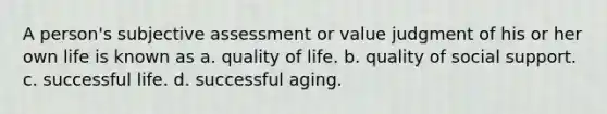 A person's subjective assessment or value judgment of his or her own life is known as a. quality of life. b. quality of social support. c. successful life. d. successful aging.